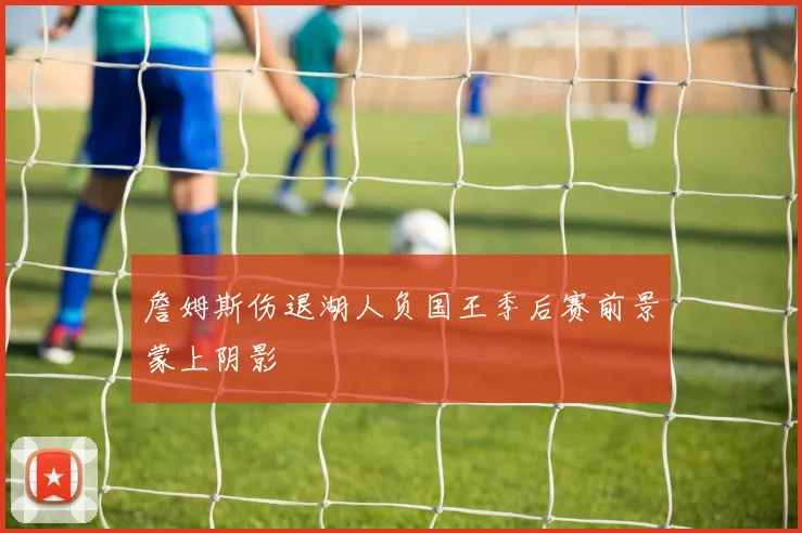 詹姆斯伤退湖人负国王季后赛前景蒙上阴影