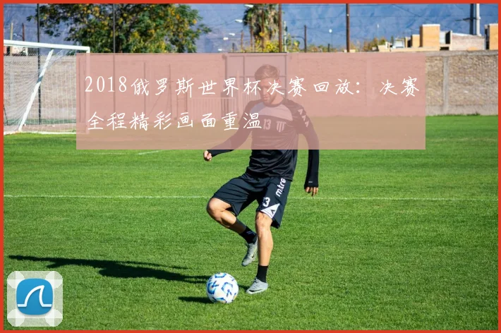 2018俄罗斯世界杯决赛回放:决赛全程精彩画面重温