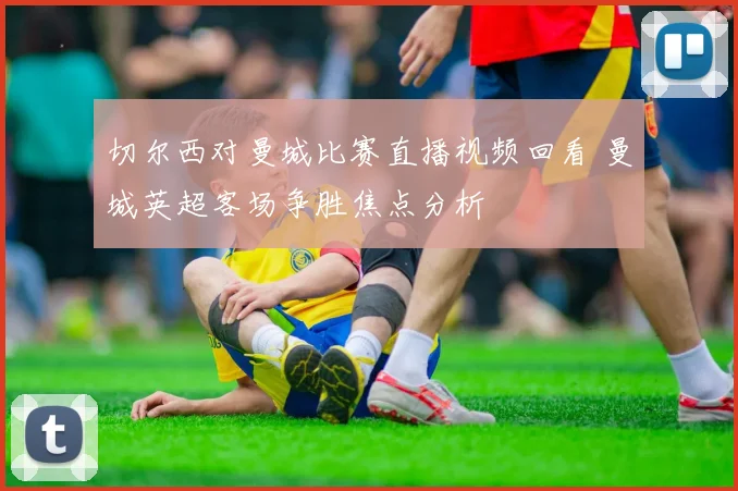 切尔西对曼城比赛直播视频回看 曼城英超客场争胜焦点分析