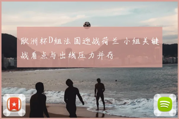 欧洲杯D组法国迎战荷兰 小组关键战看点与出线压力并存