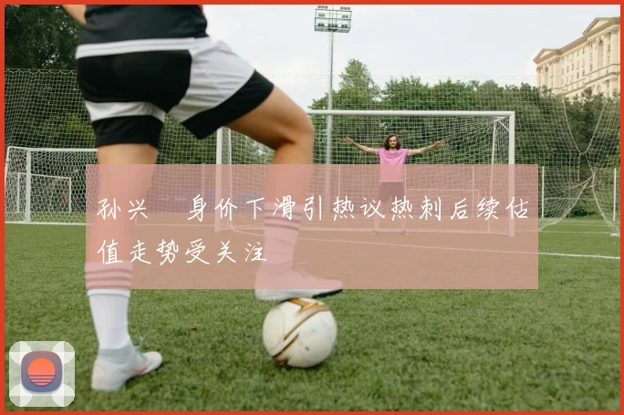 孙兴慜身价下滑引热议热刺后续估值走势受关注