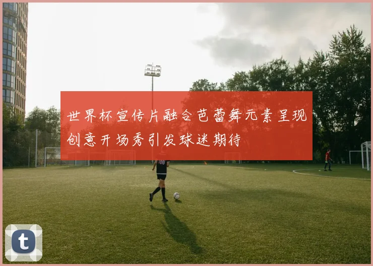 世界杯宣传片融合芭蕾舞元素呈现创意开场秀引发球迷期待