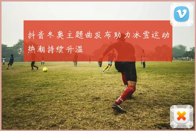 抖音冬奥主题曲发布助力冰雪运动热潮持续升温