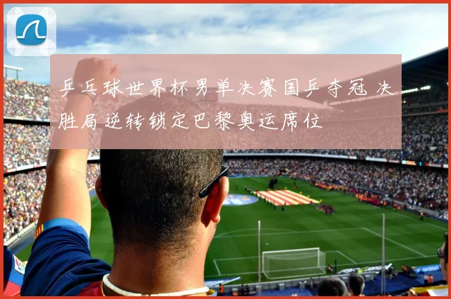 乒乓球世界杯男单决赛国乒夺冠 决胜局逆转锁定巴黎奥运席位