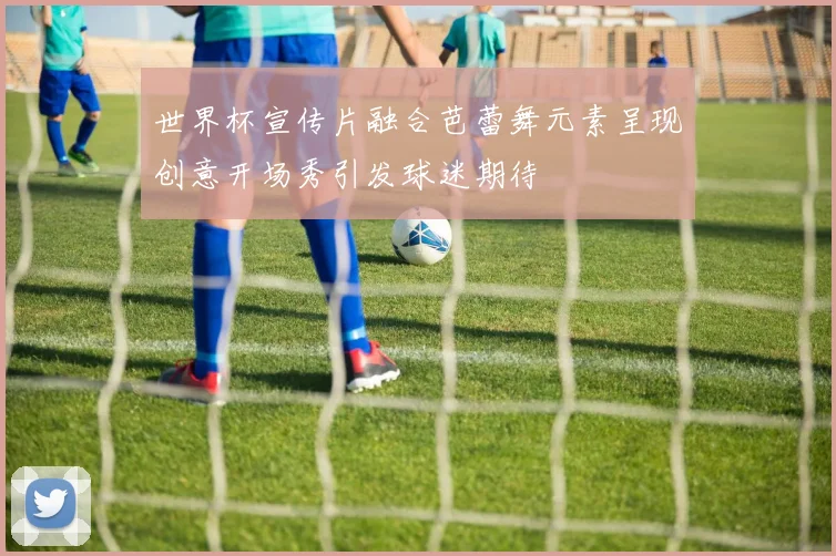 世界杯宣传片融合芭蕾舞元素呈现创意开场秀引发球迷期待