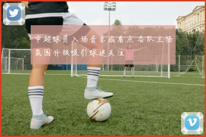 中超球员入场音乐成看点 各队主场氛围升级吸引球迷关注