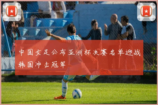 中国女足公布亚洲杯决赛名单迎战韩国冲击冠军