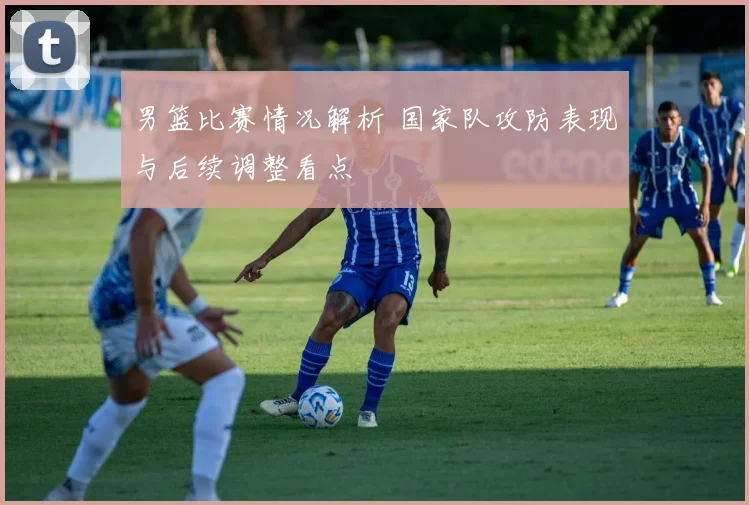 男篮比赛情况解析 国家队攻防表现与后续调整看点