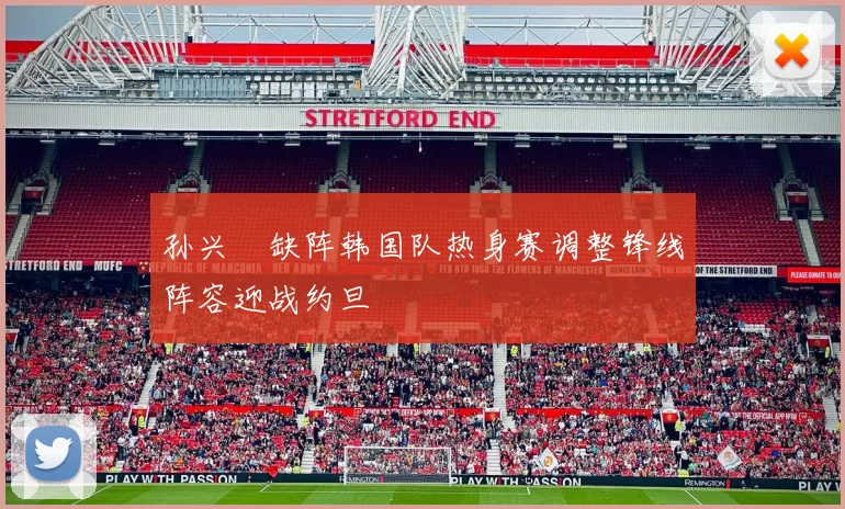 孙兴慜缺阵韩国队热身赛调整锋线阵容迎战约旦