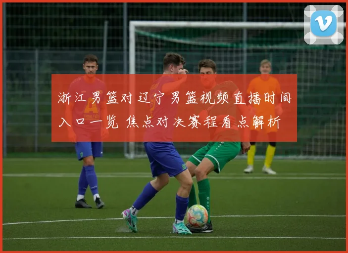 浙江男篮对辽宁男篮视频直播时间入口一览 焦点对决赛程看点解析