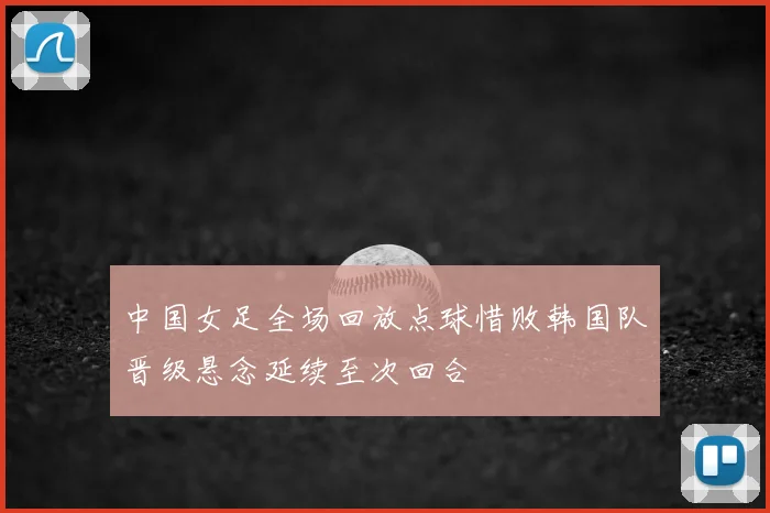 中国女足全场回放点球惜败韩国队晋级悬念延续至次回合