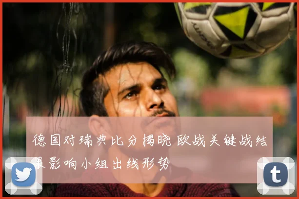 德国对瑞典比分揭晓 欧战关键战结果影响小组出线形势