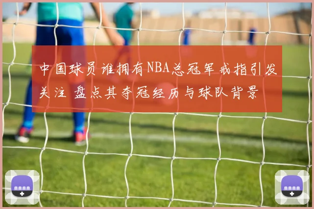 中国球员谁拥有NBA总冠军戒指引发关注 盘点其夺冠经历与球队背景