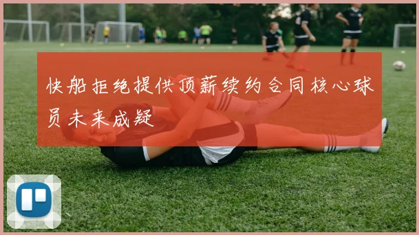 快船拒绝提供顶薪续约合同核心球员未来成疑