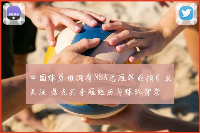 中国球员谁拥有NBA总冠军戒指引发关注 盘点其夺冠经历与球队背景