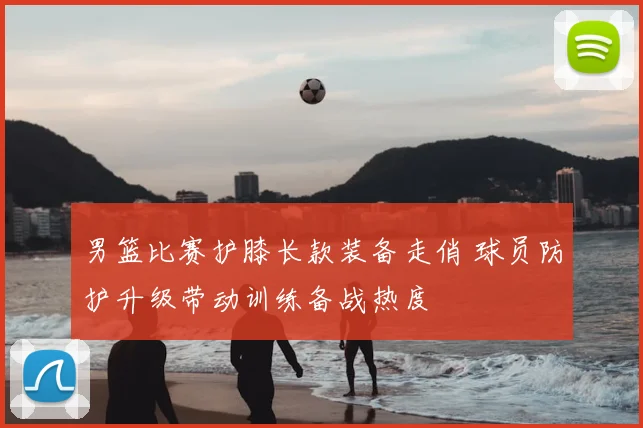 男篮比赛护膝长款装备走俏 球员防护升级带动训练备战热度