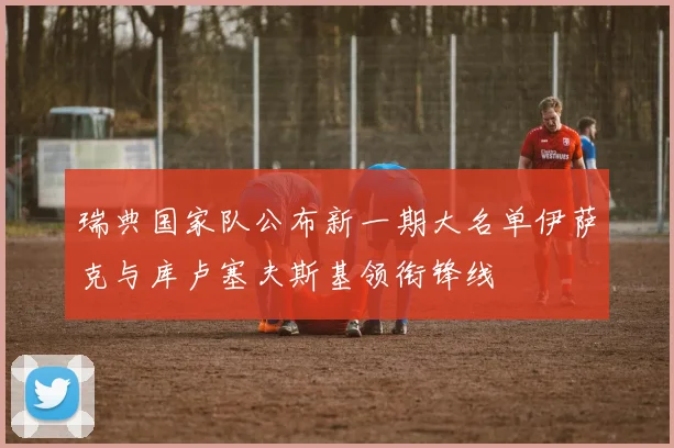 瑞典国家队公布新一期大名单伊萨克与库卢塞夫斯基领衔锋线