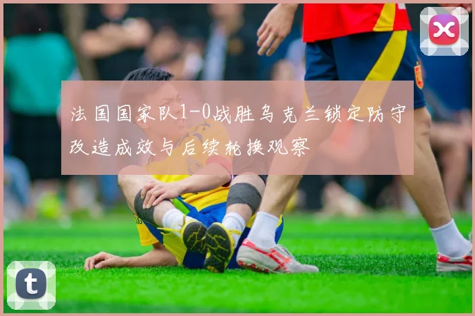 法国国家队1-0战胜乌克兰锁定防守改造成效与后续轮换观察