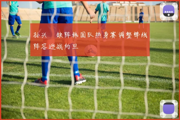 孙兴慜缺阵韩国队热身赛调整锋线阵容迎战约旦