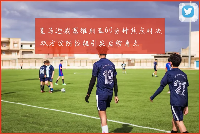 皇马迎战塞维利亚60分钟焦点对决 双方攻防拉锯引发后续看点