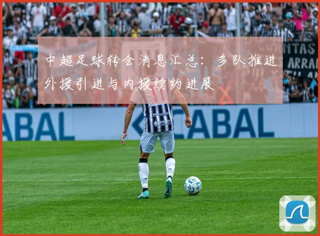 中超足球转会消息汇总：多队推进外援引进与内援续约进展
