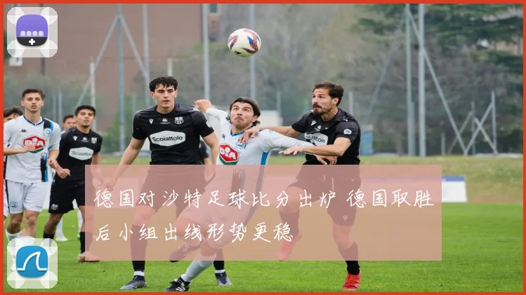 德国对沙特足球比分出炉 德国取胜后小组出线形势更稳