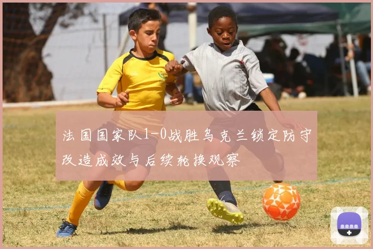 法国国家队1-0战胜乌克兰锁定防守改造成效与后续轮换观察