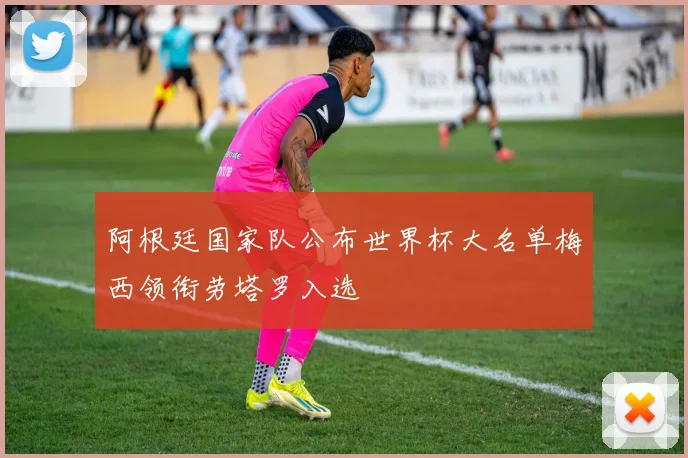 阿根廷国家队公布世界杯大名单梅西领衔劳塔罗入选