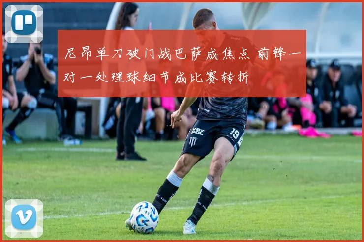 尼昂单刀破门战巴萨成焦点 前锋一对一处理球细节成比赛转折