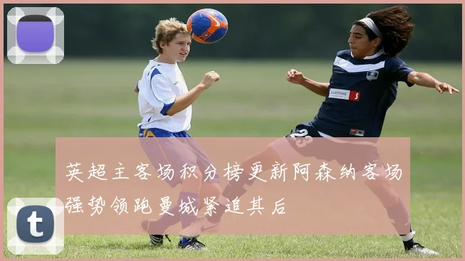 英超主客场积分榜更新阿森纳客场强势领跑曼城紧追其后