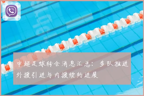 中超足球转会消息汇总：多队推进外援引进与内援续约进展