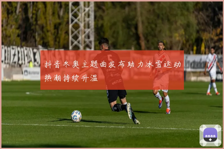 抖音冬奥主题曲发布助力冰雪运动热潮持续升温