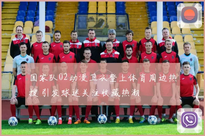 国家队02动漫卫衣登上体育周边热搜 引发球迷关注收藏热潮