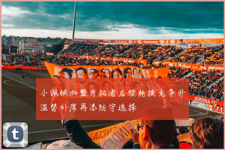 小佩顿加盟开拓者后续轮换竞争升温替补席再添防守选择