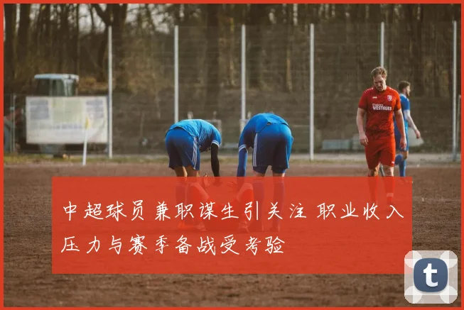 中超球员兼职谋生引关注 职业收入压力与赛季备战受考验