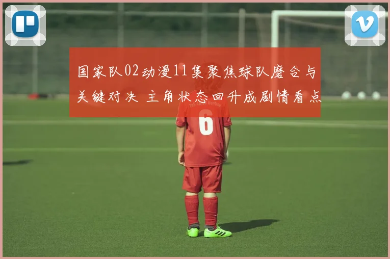 国家队02动漫11集聚焦球队磨合与关键对决 主角状态回升成剧情看点