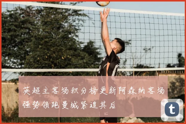 英超主客场积分榜更新阿森纳客场强势领跑曼城紧追其后