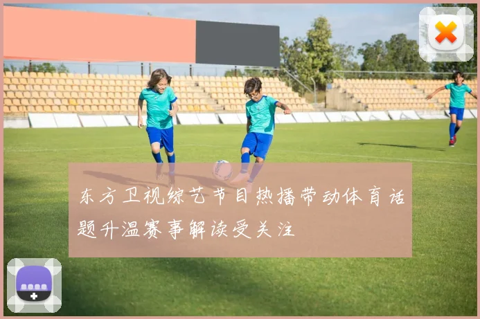 东方卫视综艺节目热播带动体育话题升温赛事解读受关注