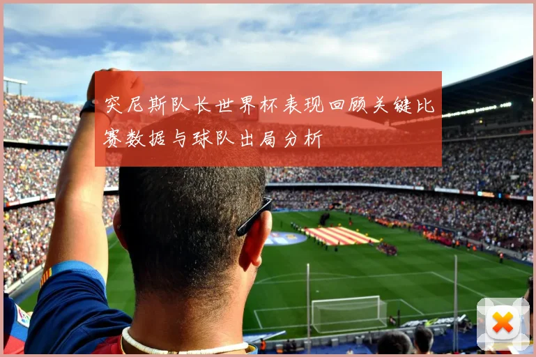 突尼斯队长世界杯表现回顾关键比赛数据与球队出局分析