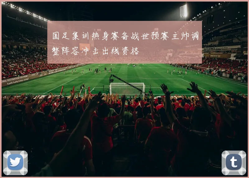 国足集训热身赛备战世预赛主帅调整阵容冲击出线资格