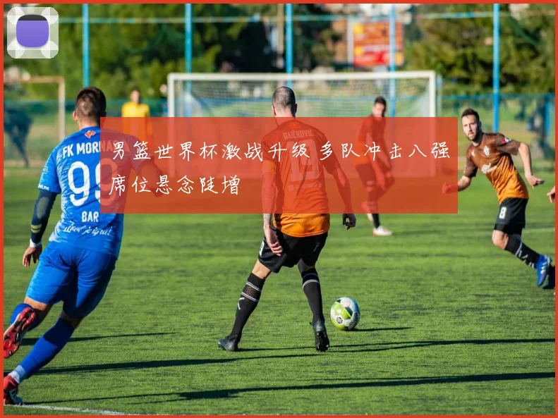 男篮世界杯激战升级 多队冲击八强席位悬念陡增