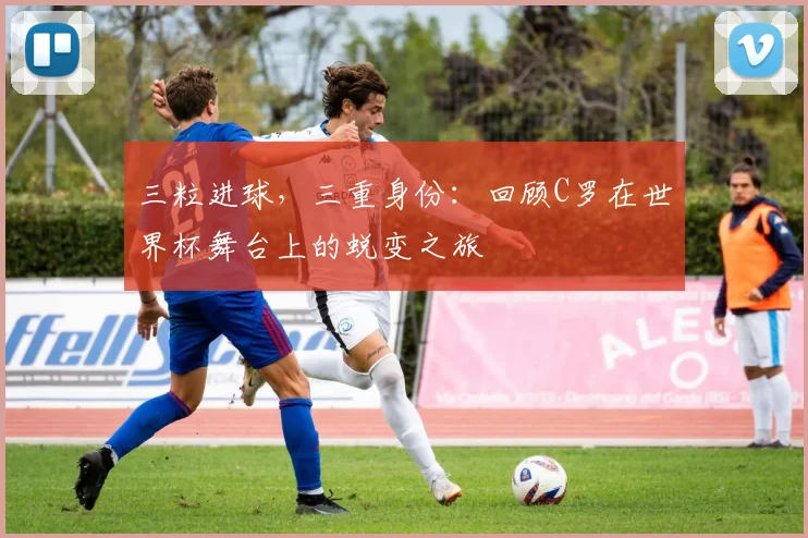 三粒进球，三重身份：回顾C罗在世界杯舞台上的蜕变之旅