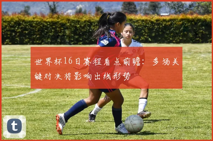 世界杯16日赛程看点前瞻：多场关键对决将影响出线形势