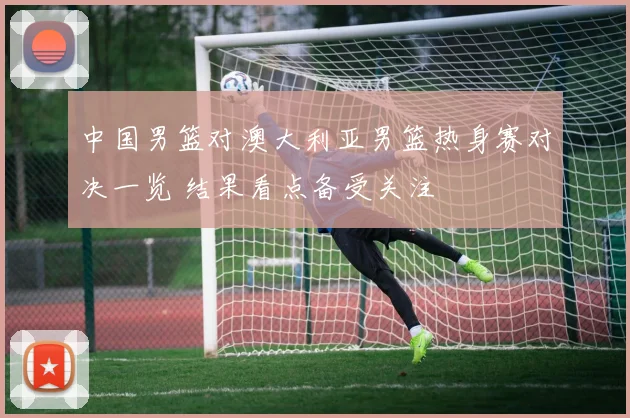 中国男篮对澳大利亚男篮热身赛对决一览 结果看点备受关注