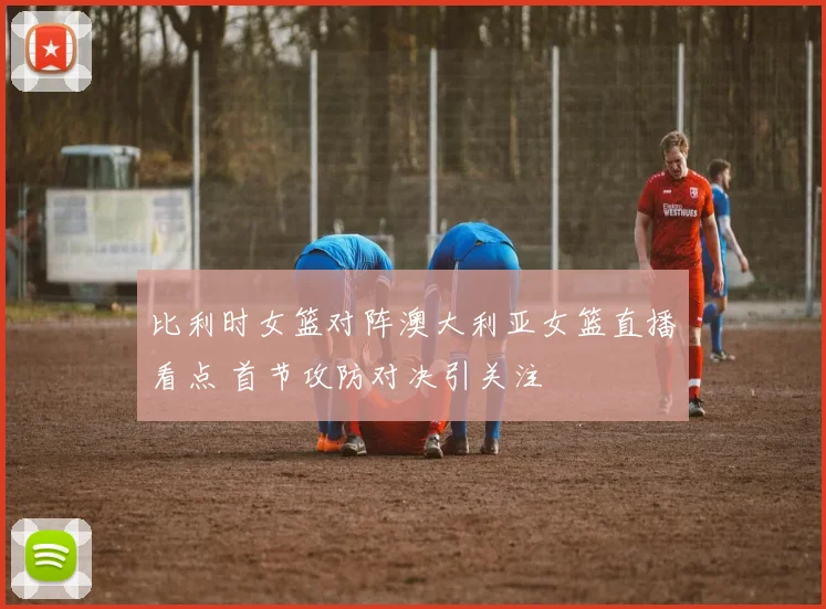 比利时女篮对阵澳大利亚女篮直播看点 首节攻防对决引关注