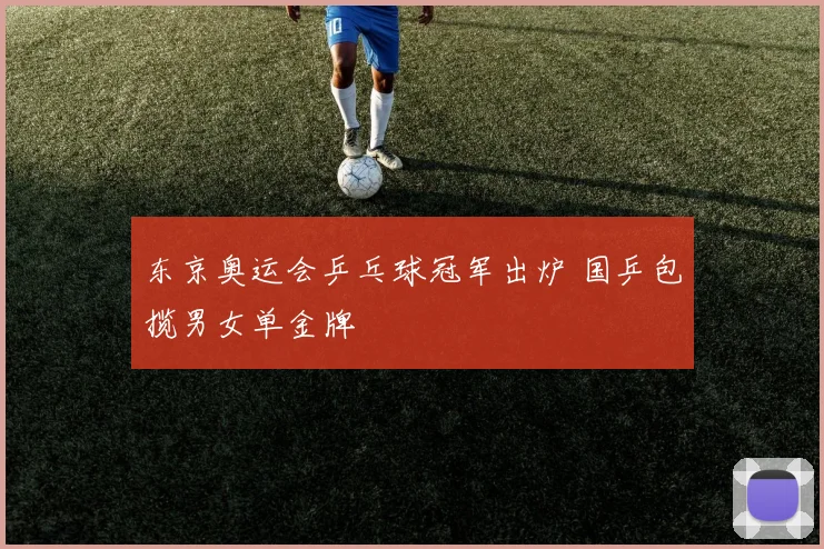 东京奥运会乒乓球冠军出炉 国乒包揽男女单金牌