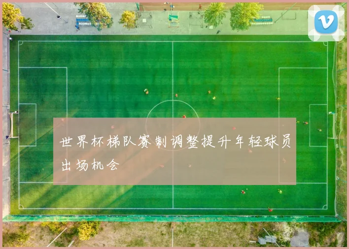 世界杯梯队赛制调整提升年轻球员出场机会