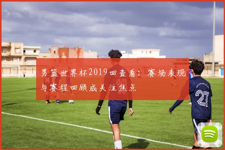 男篮世界杯2019回查看：赛场表现与赛程回顾成关注焦点