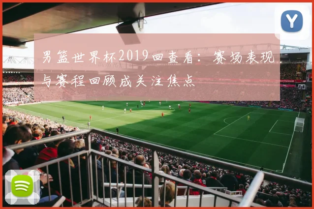 男篮世界杯2019回查看:赛场表现与赛程回顾成关注焦点