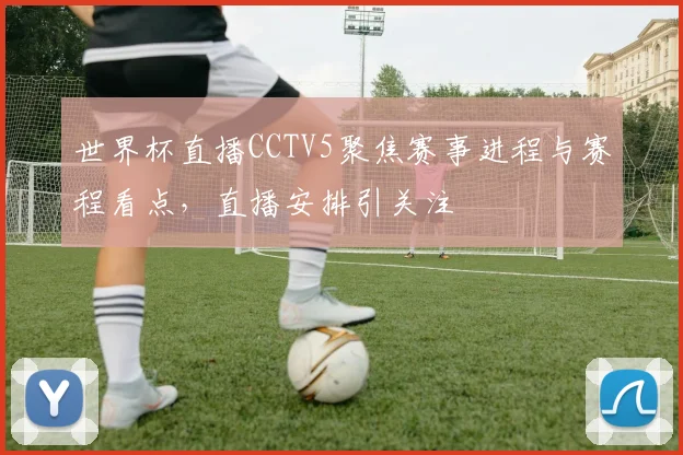 世界杯直播CCTV5聚焦赛事进程与赛程看点，直播安排引关注